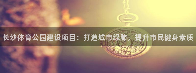 意昂5(KGAME)官网：长沙体育公园建设项目：打造城市绿肺